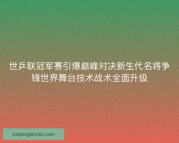 世乒联冠军赛引爆巅峰对决新生代名将争锋世界舞台技术战术全面升级