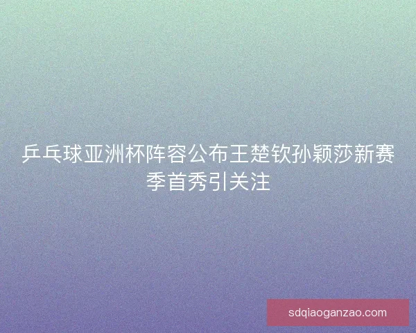 乒乓球亚洲杯阵容公布王楚钦孙颖莎新赛季首秀引关注